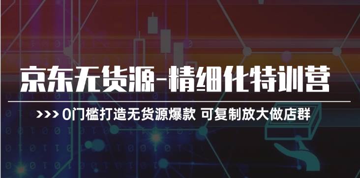 京东无货源-精细化特训营，0门槛打造无货源爆款 可复制放大做店群-安哥网络创业副业