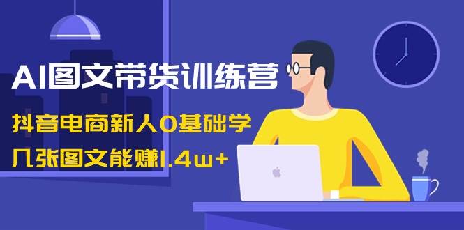 AI图文带货训练营：抖音电商新人0基础学，几张图文能赚1.4w+-安哥网络创业副业