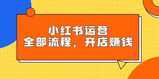 小红书运营全部流程，掌握小红书玩法规则，开店赚钱-安哥网络创业副业