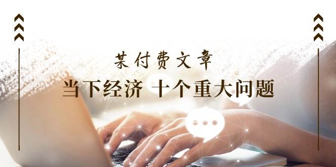 某付费文章《当下经济 十个重大问题》覆盖了大家关心的全部经济类话题-安哥网络创业副业