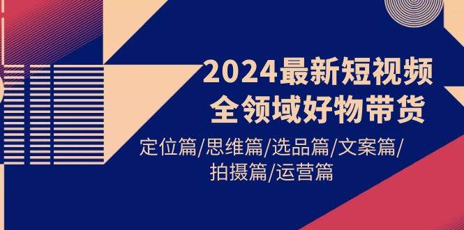 2024最新短视频全领域好物带货 定位篇/思维篇/选品篇/文案篇/拍摄篇/运营篇-安哥网络创业副业