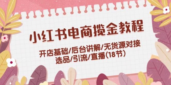小红书电商揽金教程：开店基础/后台讲解/无货源对接/选品/引流/直播(18节)-安哥网络创业副业