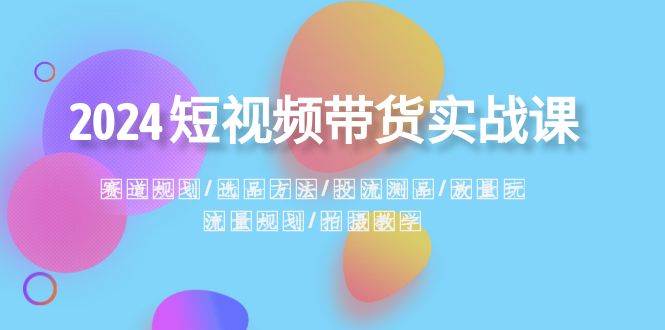 2024短视频带货实战课：赛道规划·选品方法·投流测品·放量玩法·流量规划-安哥网络创业副业