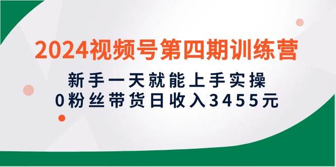 2024视频号第四期训练营，新手一天就能上手实操，0粉丝带货日收入3455元-安哥网络创业副业