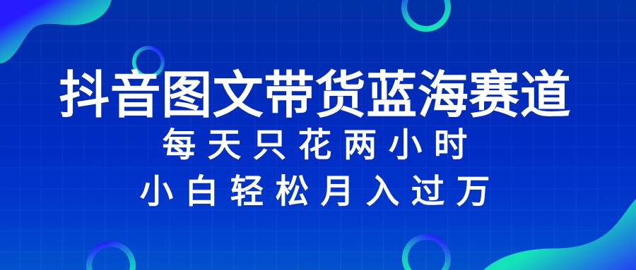 抖音图文带货蓝海赛道，每天只花2小时，小白轻松过万-安哥网络创业副业