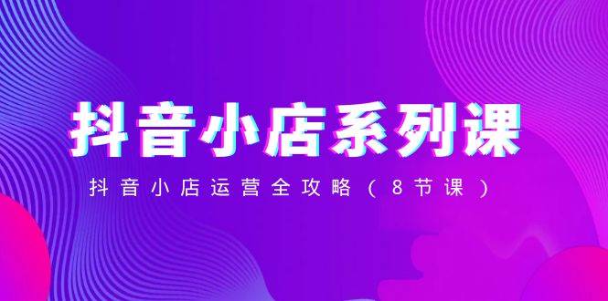 抖音小店-系列课，抖音小店运营全攻略（8节课）-安哥网络创业副业