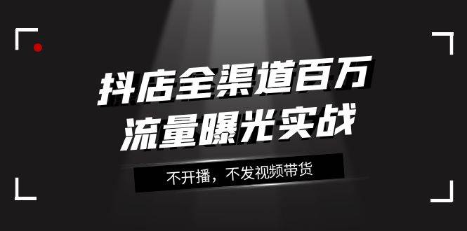 抖店-全渠道百万流量曝光实战，不开播，不发视频带货（16节课）-安哥网络创业副业