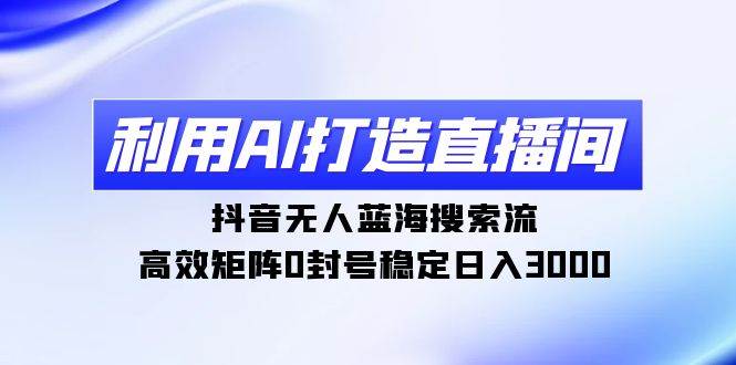 利用AI打造直播间，抖音无人蓝海搜索流，高效矩阵0封号稳定日入3000-安哥网络创业副业