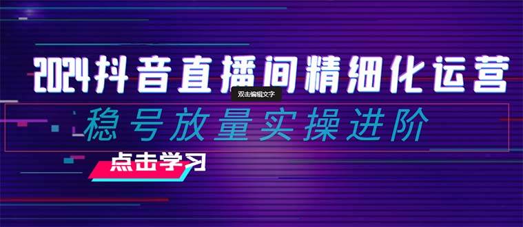 2024抖音直播间精细化运营：稳号放量实操进阶 选品/排品/起号/小店随心推/千川付费如何去投放-安哥网络创业副业