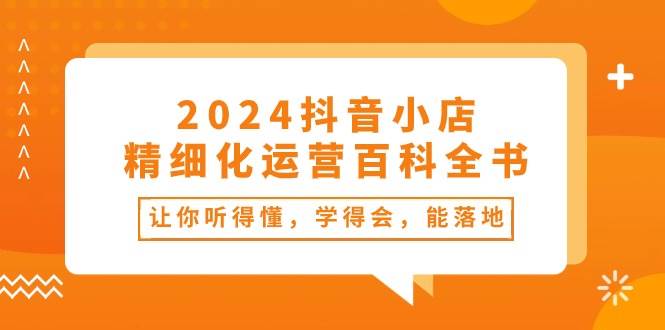 2024抖音小店-精细化运营百科全书：让你听得懂，学得会，能落地（34节课）-安哥网络创业副业