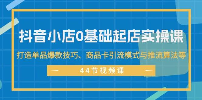 抖音小店0基础起店实操课，打造单品爆款技巧、商品卡引流模式与推流算法等-安哥网络创业副业