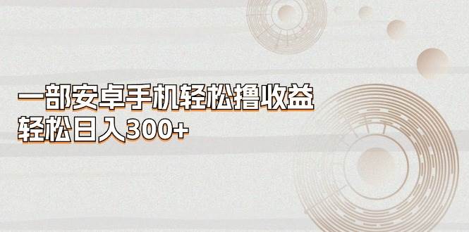 一部安卓手机轻松撸收益，轻松日入300+-安哥网络创业副业