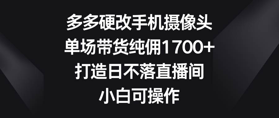 多多硬改手机摄像头，单场带货纯佣1700+，打造日不落直播间，小白可操作-安哥网络创业副业