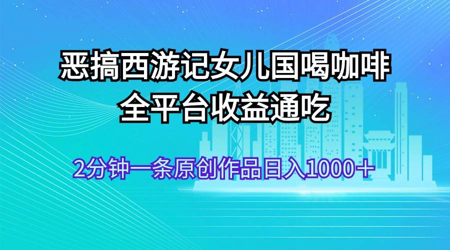 恶搞西游记女儿国喝咖啡 全平台收益通吃 2分钟一条原创作品日入1000+-安哥网络创业副业