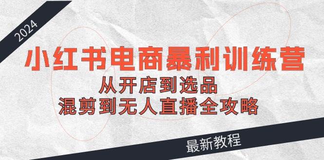 2024小红书电商暴利训练营：从开店到选品，混剪到无人直播全攻略-安哥网络创业副业