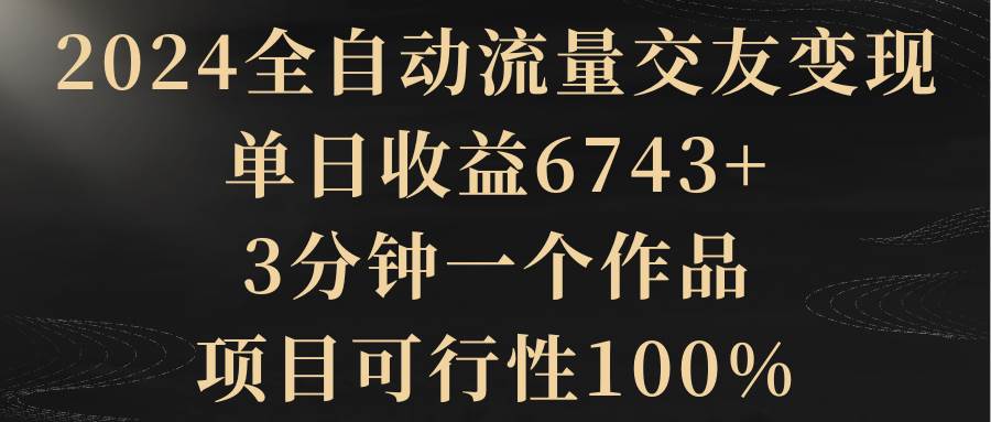 2024全自动流量交友变现，单日收益6743+，3分钟一个作品，项目可行性100%-安哥网络创业副业