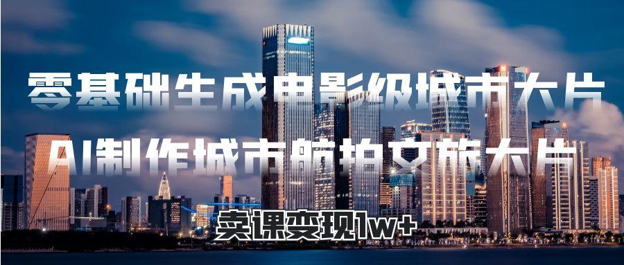 零基础生成电影级城市大片，AI制作城市航拍文旅大片，卖课变现1w+-安哥网络创业副业