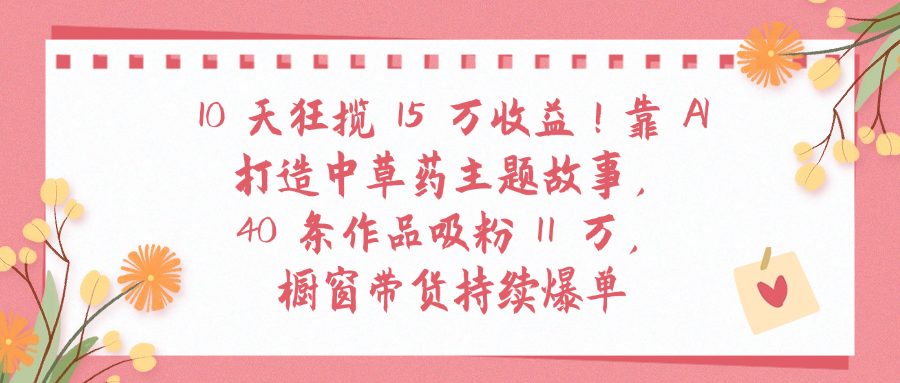 10天狂揽 15 万收益!靠 A打造中草药主题故事40 条作品吸粉11万橱窗带货持续爆单-安哥网络创业副业